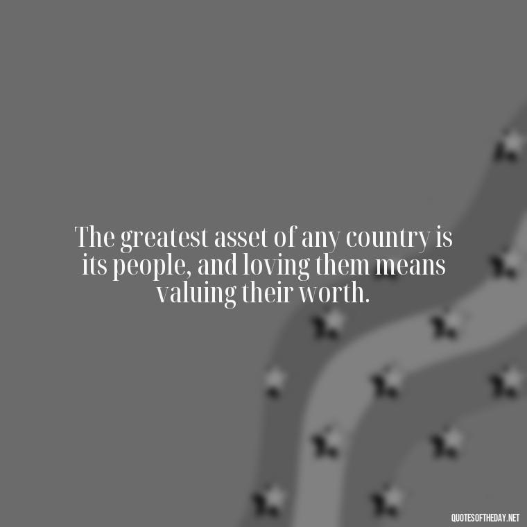 The greatest asset of any country is its people, and loving them means valuing their worth. - Love Of Country Quotes