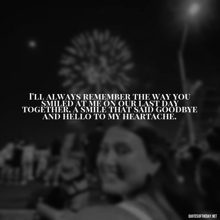 I'll always remember the way you smiled at me on our last day together, a smile that said goodbye and hello to my heartache. - Final Goodbye Unrequited Love Quotes