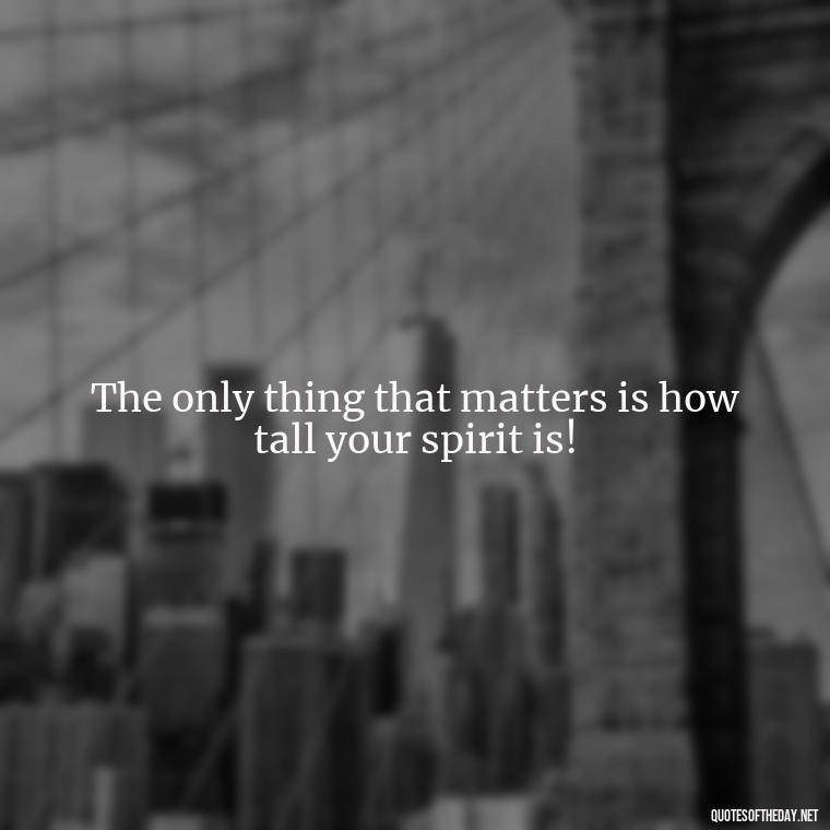 The only thing that matters is how tall your spirit is! - Short In Memory Quotes