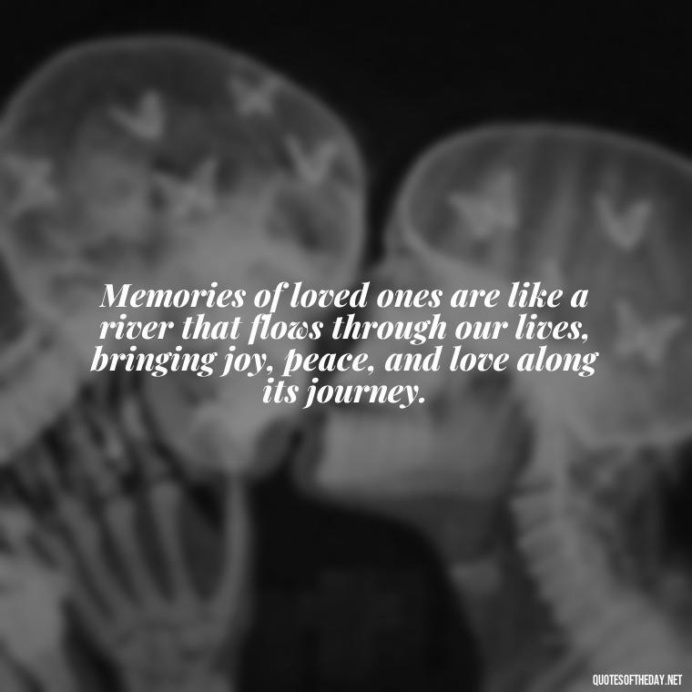 Memories of loved ones are like a river that flows through our lives, bringing joy, peace, and love along its journey. - Quotes About Memories Of Loved Ones