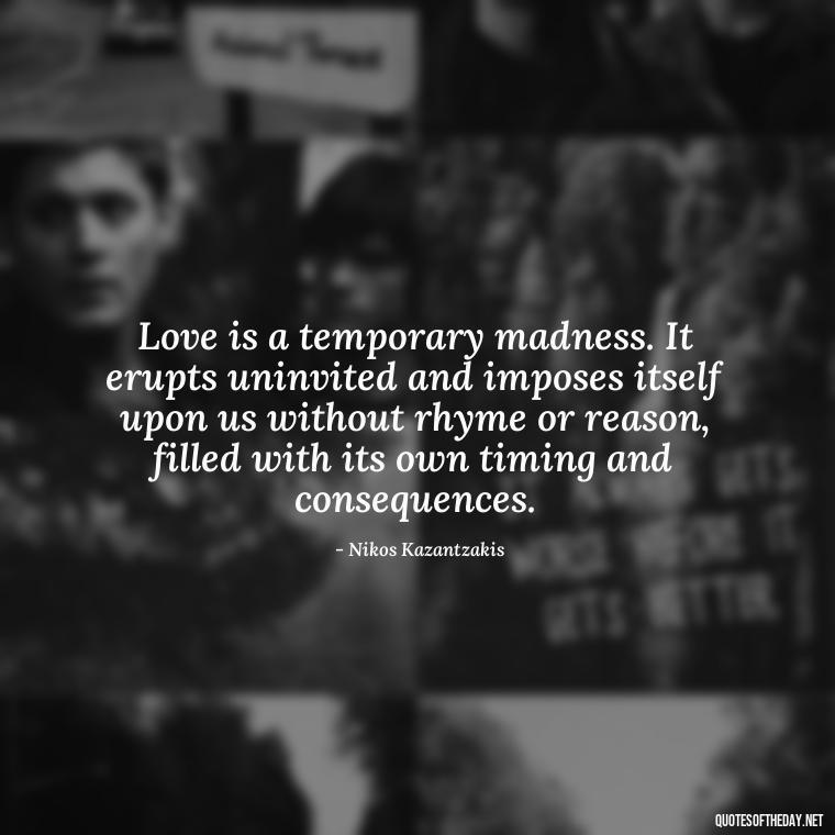 Love is a temporary madness. It erupts uninvited and imposes itself upon us without rhyme or reason, filled with its own timing and consequences. - Quotes About Love For The World