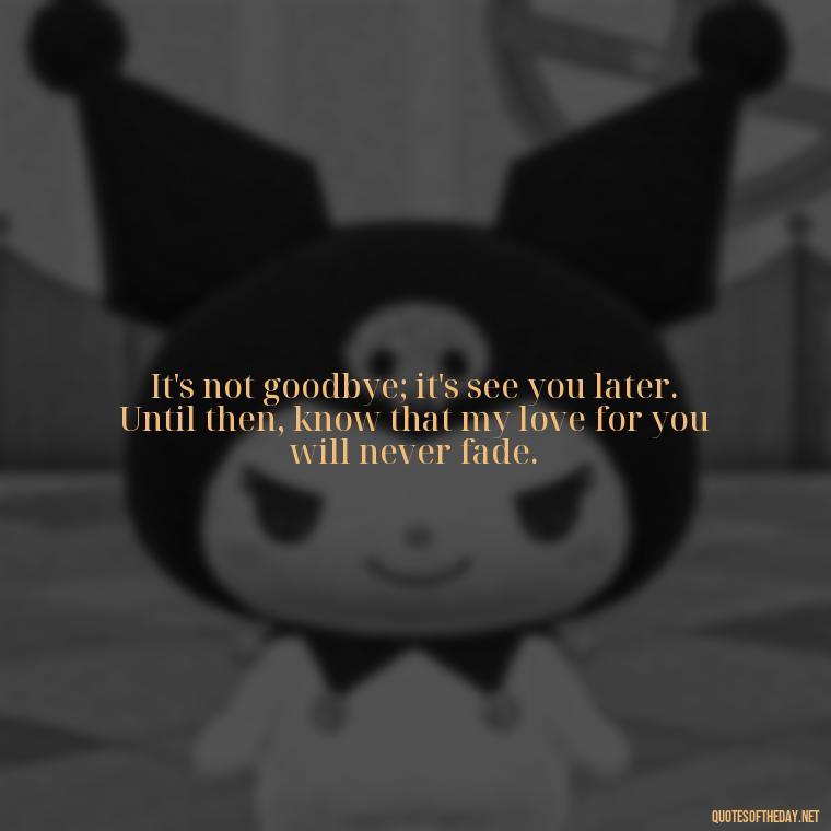 It's not goodbye; it's see you later. Until then, know that my love for you will never fade. - Missing A Loved One That Passed Away Quotes