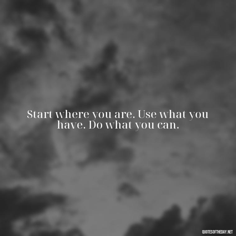 Start where you are. Use what you have. Do what you can. - Short Quotes For Today