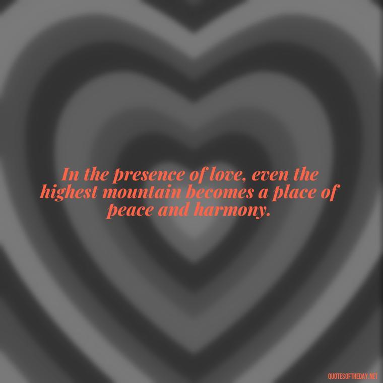 In the presence of love, even the highest mountain becomes a place of peace and harmony. - Mountain And Love Quotes