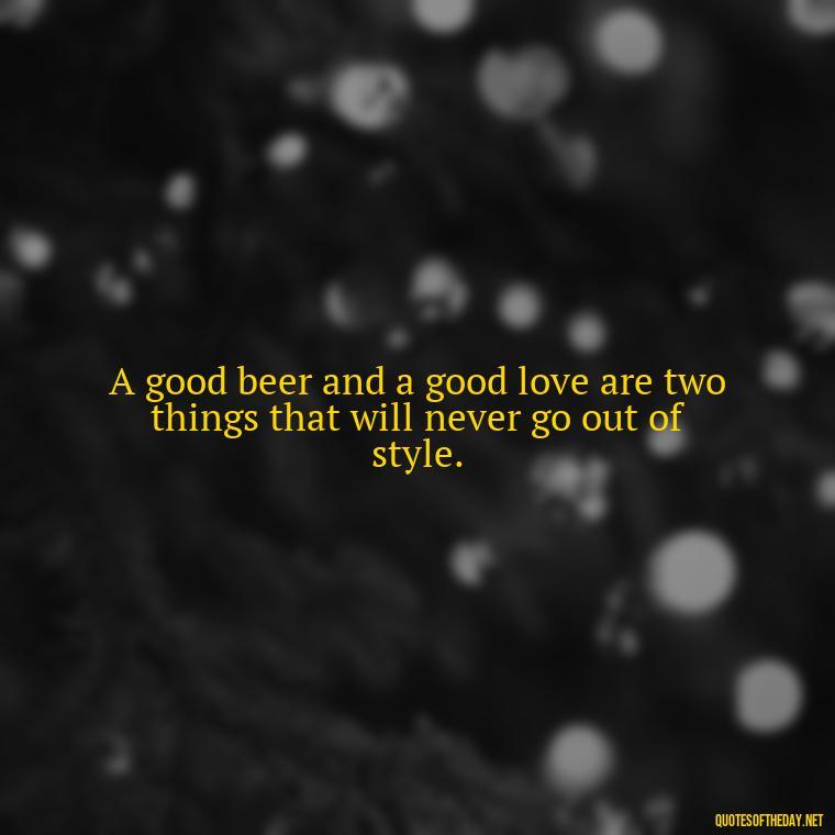 A good beer and a good love are two things that will never go out of style. - Quotes About Love And Beer