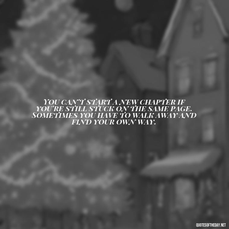 You can't start a new chapter if you're still stuck on the same page. Sometimes you have to walk away and find your own way. - Love Walking Away Quotes