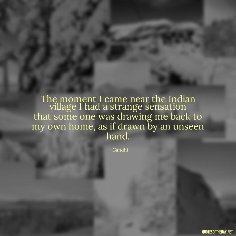 The moment I came near the Indian village I had a strange sensation that some one was drawing me back to my own home, as if drawn by an unseen hand. - Quotes From Gandhi About Love