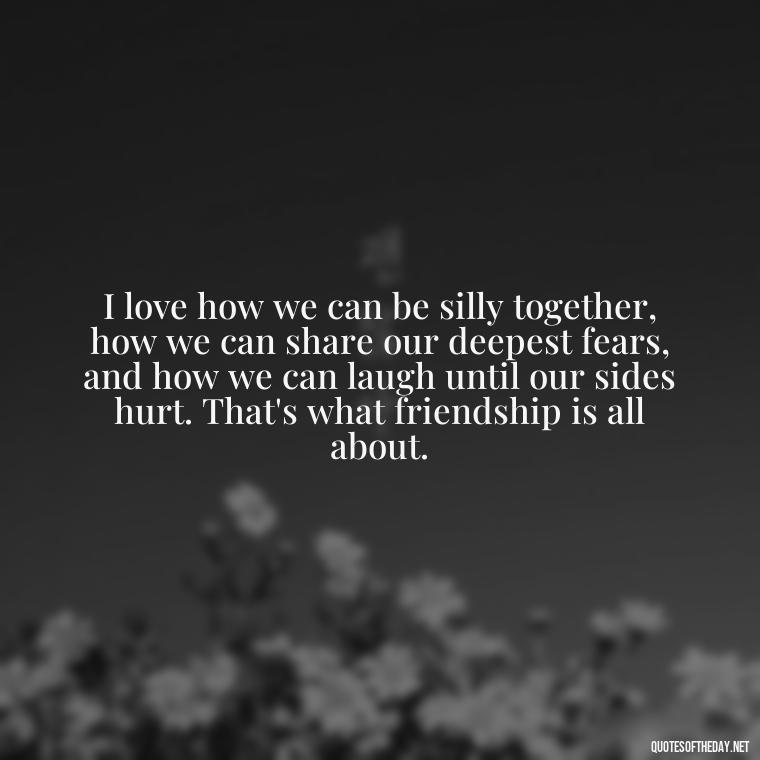 I love how we can be silly together, how we can share our deepest fears, and how we can laugh until our sides hurt. That's what friendship is all about. - Friend That You Love Quotes