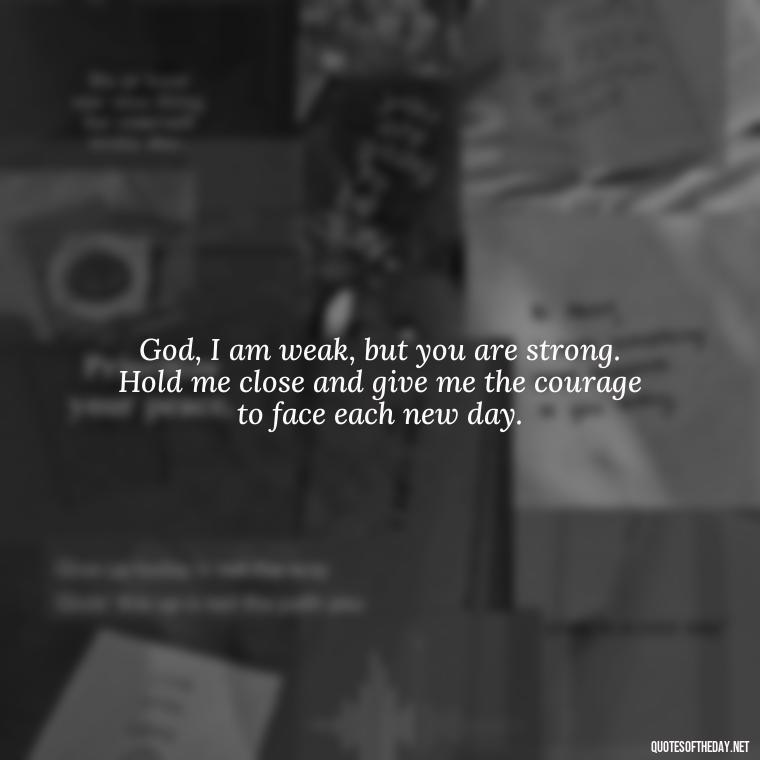 God, I am weak, but you are strong. Hold me close and give me the courage to face each new day. - Short Prayer Quotes For Strength