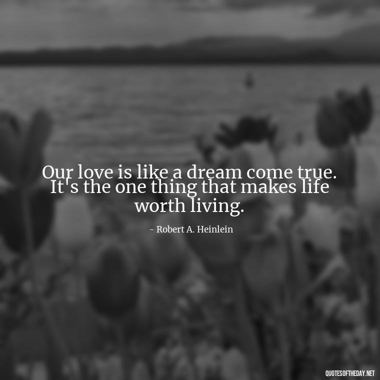 Our love is like a dream come true. It's the one thing that makes life worth living. - I Love You The Way Quotes