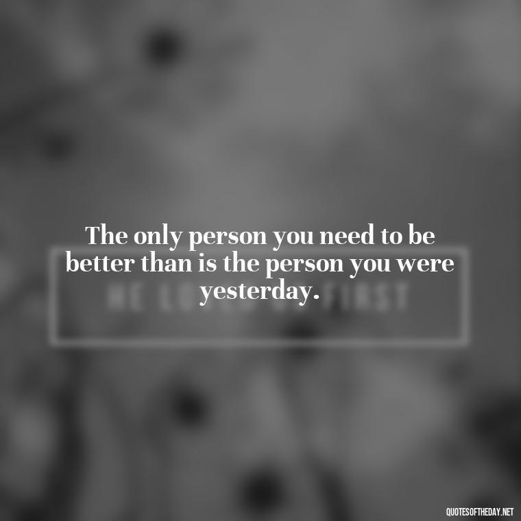 The only person you need to be better than is the person you were yesterday. - Short Best Quotes Of All Time