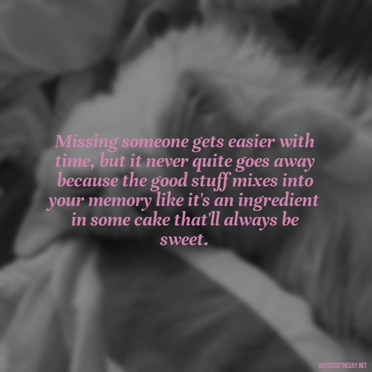 Missing someone gets easier with time, but it never quite goes away because the good stuff mixes into your memory like it's an ingredient in some cake that'll always be sweet. - Short Quotes For Missing Someone