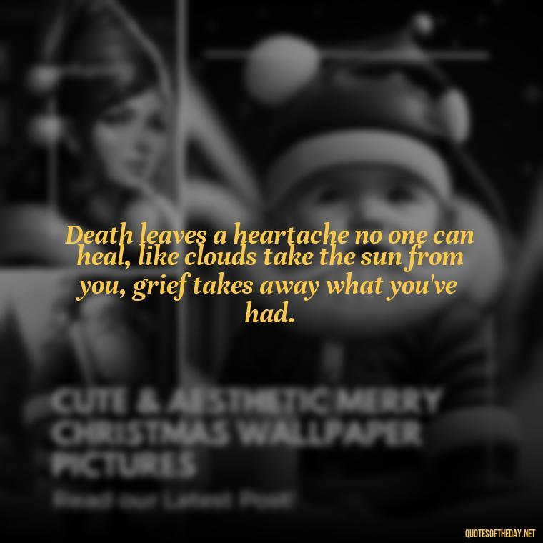 Death leaves a heartache no one can heal, like clouds take the sun from you, grief takes away what you've had. - Quotes About Missing A Loved One Who Died