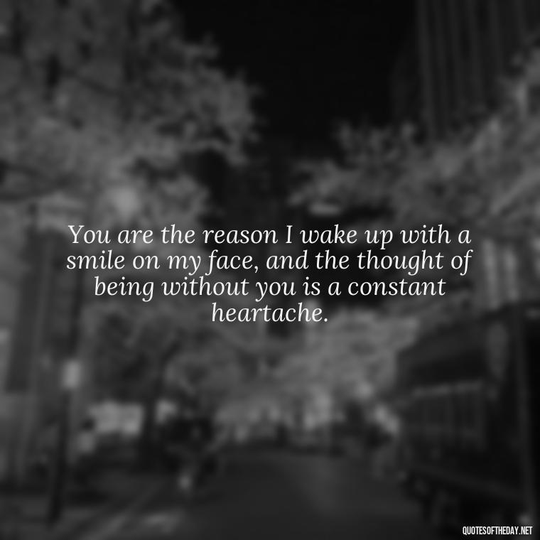 You are the reason I wake up with a smile on my face, and the thought of being without you is a constant heartache. - I Love You So Much That It Hurts Quotes