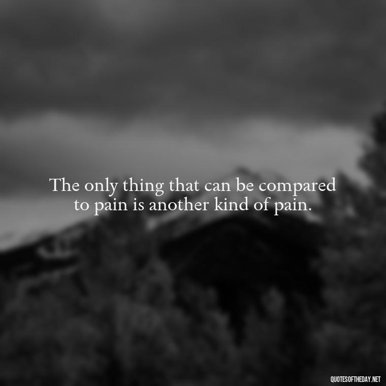 The only thing that can be compared to pain is another kind of pain. - Pain Quotes Short