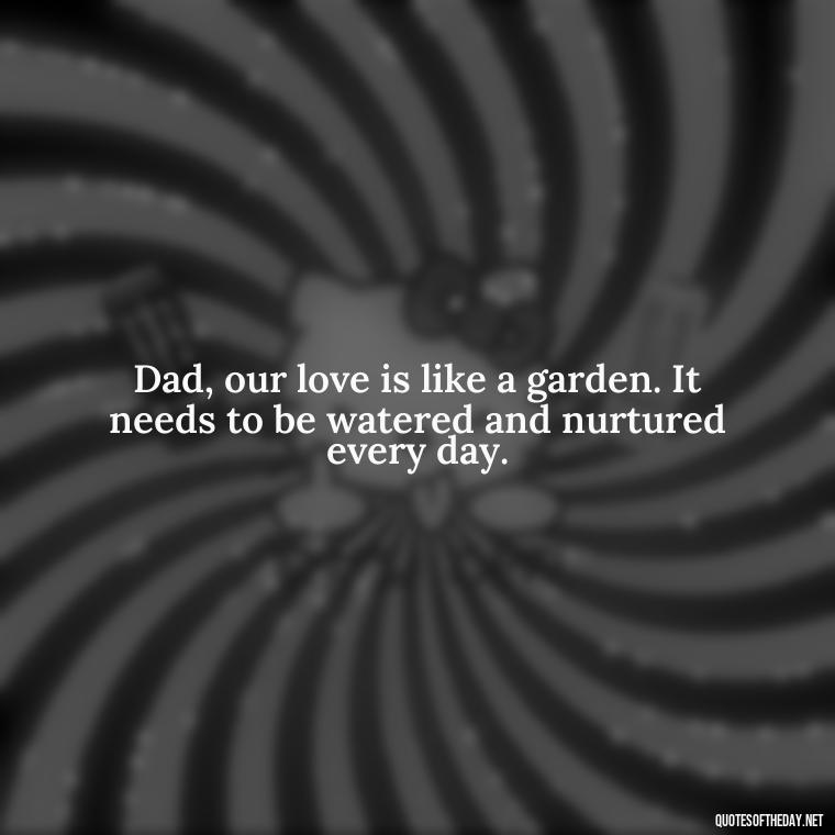 Dad, our love is like a garden. It needs to be watered and nurtured every day. - Love You Dad Quotes