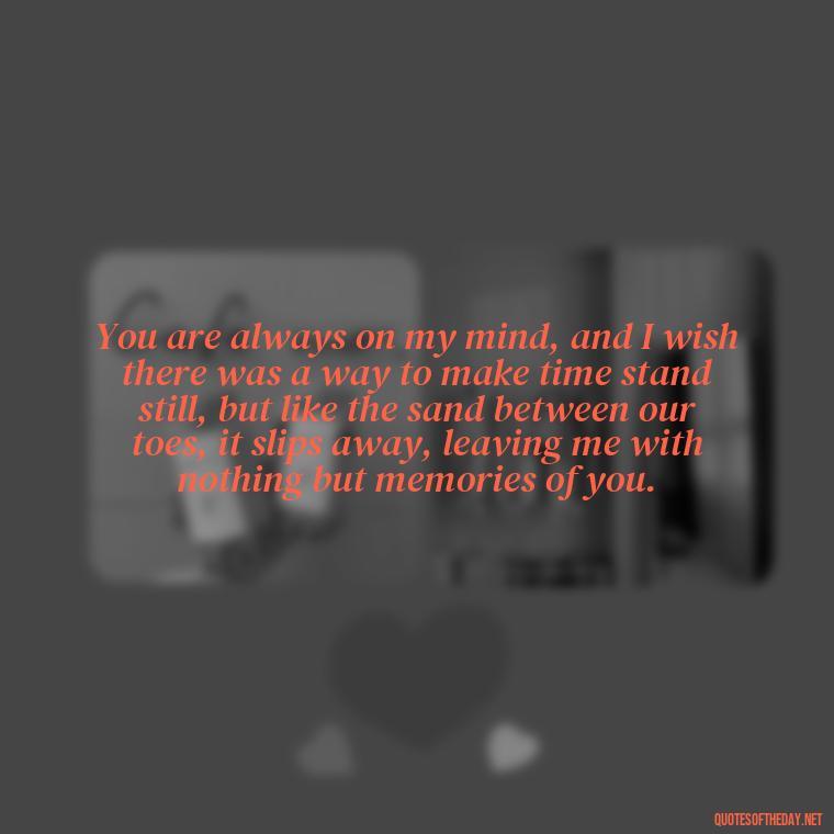 You are always on my mind, and I wish there was a way to make time stand still, but like the sand between our toes, it slips away, leaving me with nothing but memories of you. - Complicated Forbidden Love Quotes