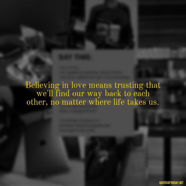 Believing in love means trusting that we'll find our way back to each other, no matter where life takes us. - Believe In Love Quotes