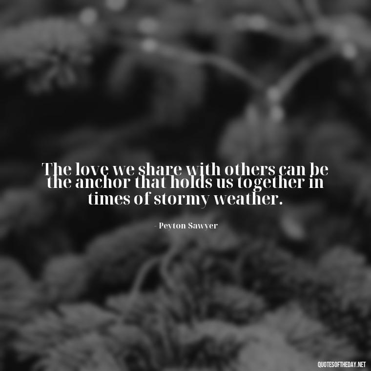 The love we share with others can be the anchor that holds us together in times of stormy weather. - Love Quotes From One Tree Hill