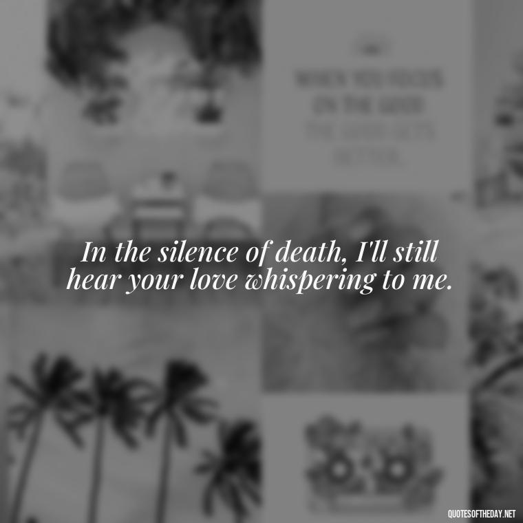 In the silence of death, I'll still hear your love whispering to me. - Love Quotes For The Dead