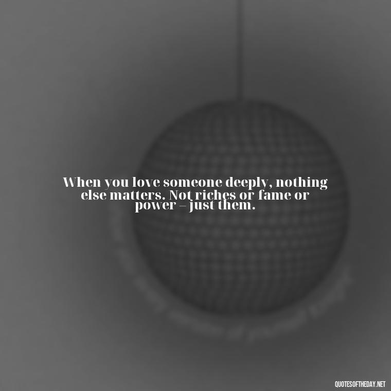 When you love someone deeply, nothing else matters. Not riches or fame or power – just them. - Quotes About True Love Never Dies