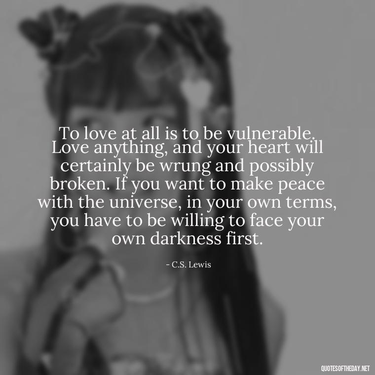 To love at all is to be vulnerable. Love anything, and your heart will certainly be wrung and possibly broken. If you want to make peace with the universe, in your own terms, you have to be willing to face your own darkness first. - Love Quotes And Poems For Him