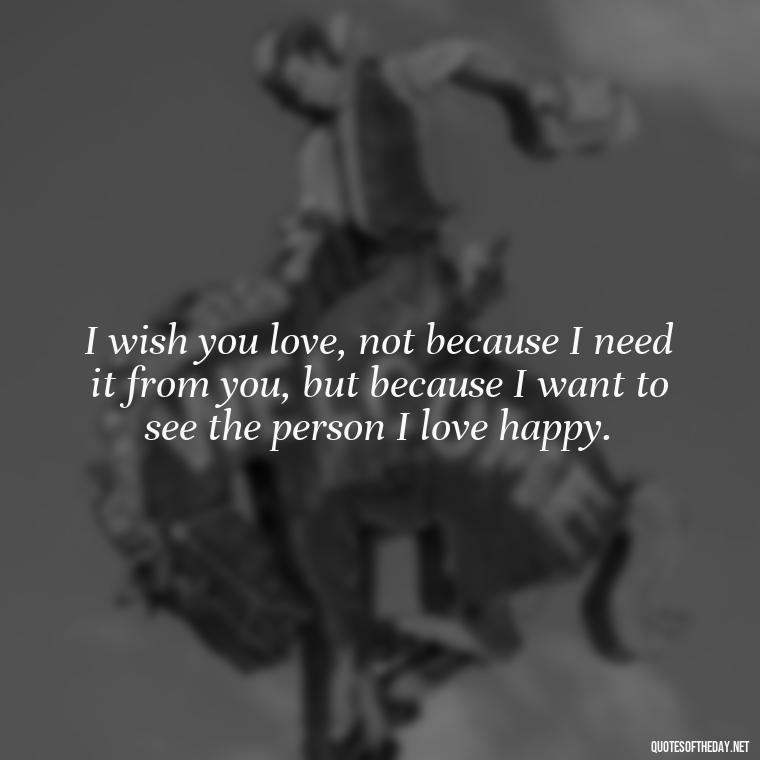 I wish you love, not because I need it from you, but because I want to see the person I love happy. - I Wish You Loved Me Quotes