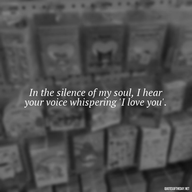 In the silence of my soul, I hear your voice whispering 'I love you'. - Love Me Out Loud Quotes