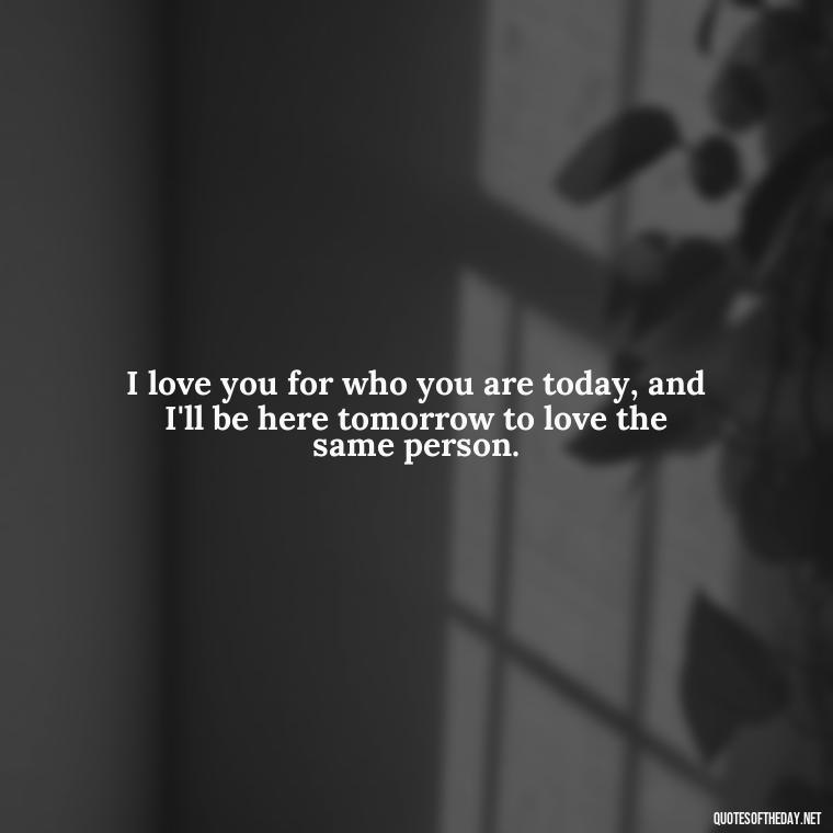 I love you for who you are today, and I'll be here tomorrow to love the same person. - Love You For You Quotes