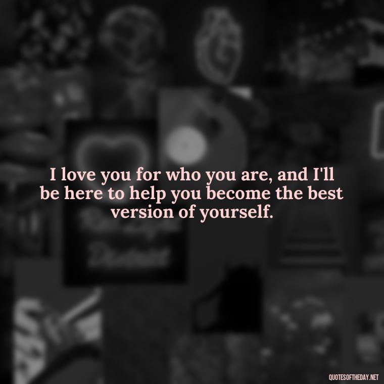 I love you for who you are, and I'll be here to help you become the best version of yourself. - Love You For You Quotes