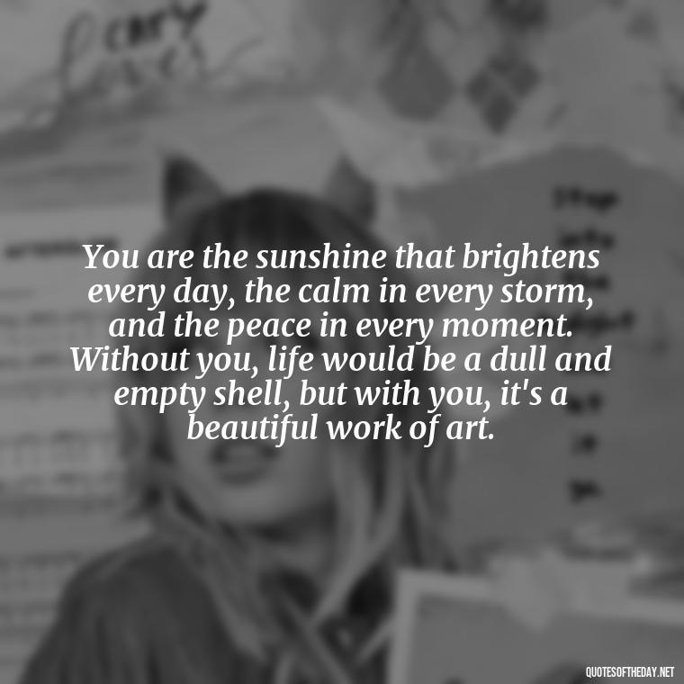 You are the sunshine that brightens every day, the calm in every storm, and the peace in every moment. Without you, life would be a dull and empty shell, but with you, it's a beautiful work of art. - Long Love Quotes For Her