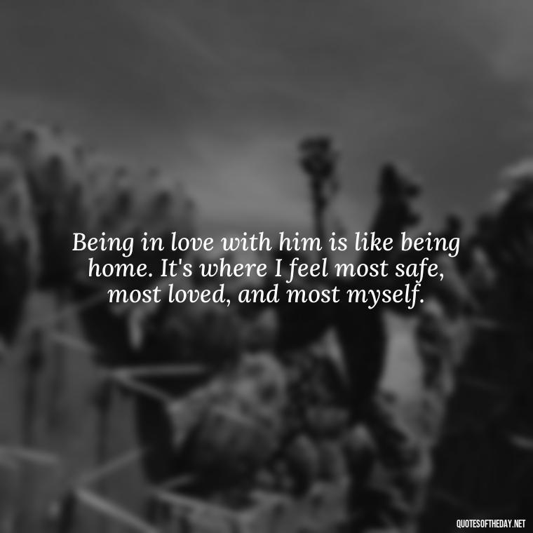 Being in love with him is like being home. It's where I feel most safe, most loved, and most myself. - Quotes About Being In Love With Him