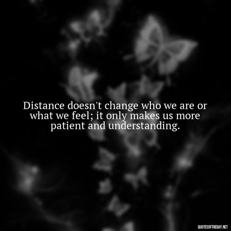 Distance doesn't change who we are or what we feel; it only makes us more patient and understanding. - Short Long Distance Relationship Quotes