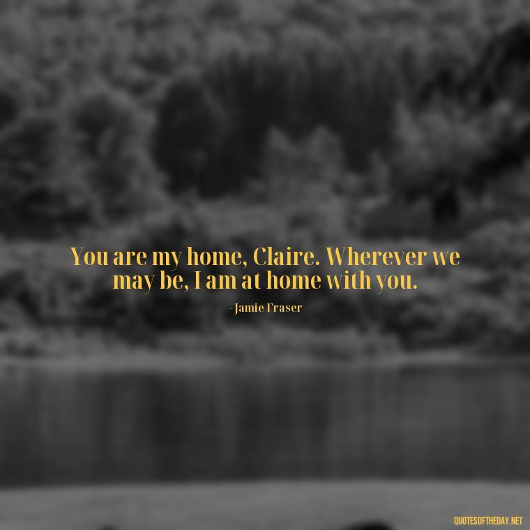 You are my home, Claire. Wherever we may be, I am at home with you. - Outlander Love Quotes