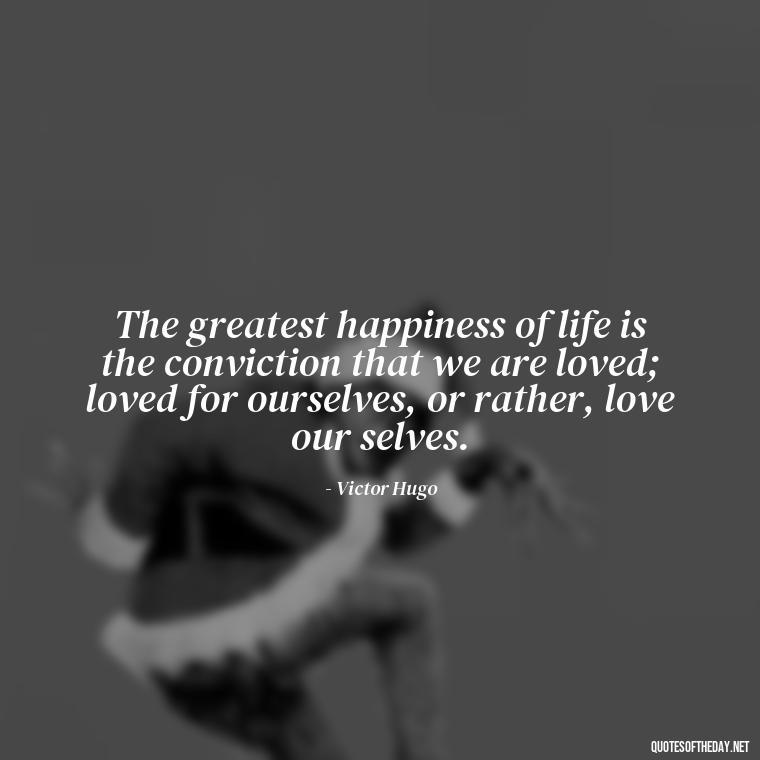 The greatest happiness of life is the conviction that we are loved; loved for ourselves, or rather, love our selves. - Love Quotes Make Her Cry