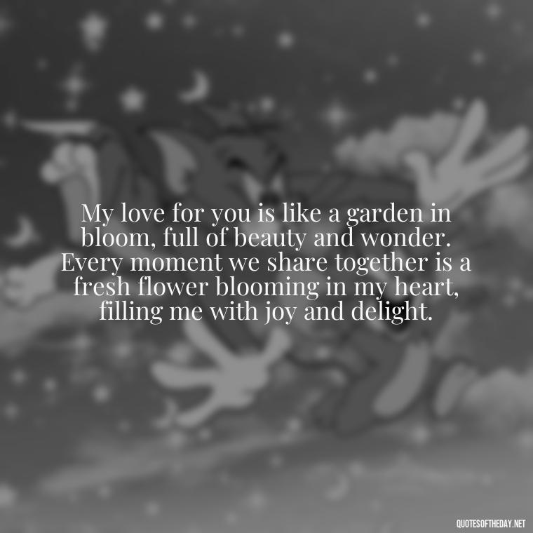 My love for you is like a garden in bloom, full of beauty and wonder. Every moment we share together is a fresh flower blooming in my heart, filling me with joy and delight. - Long Love Quotes For Her