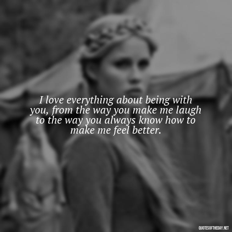 I love everything about being with you, from the way you make me laugh to the way you always know how to make me feel better. - I Love Being With You Quotes