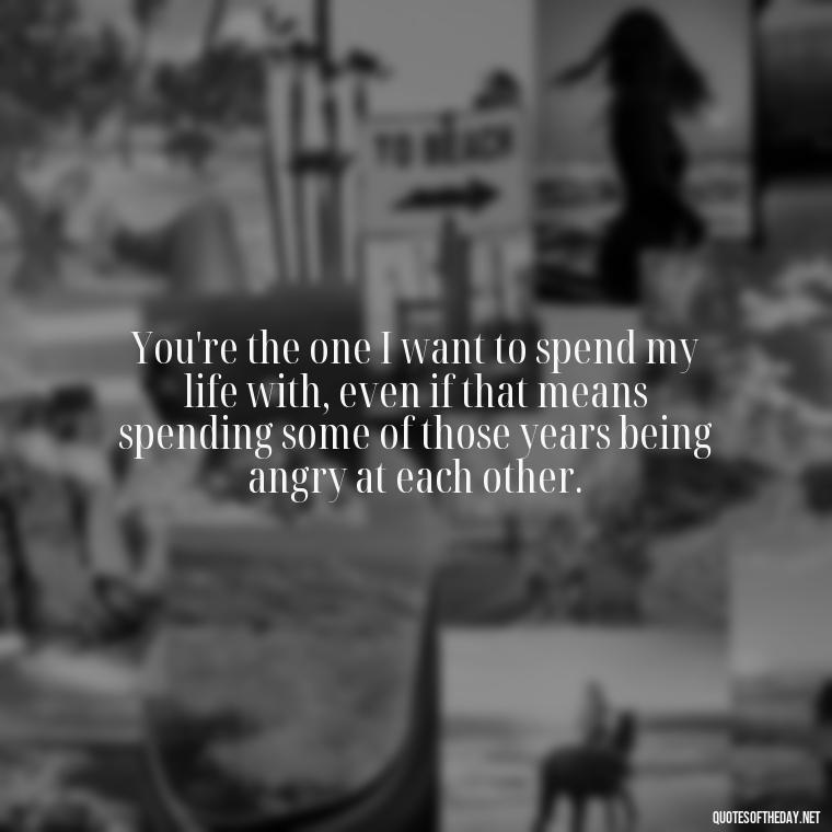 You're the one I want to spend my life with, even if that means spending some of those years being angry at each other. - Angry Love Quotes