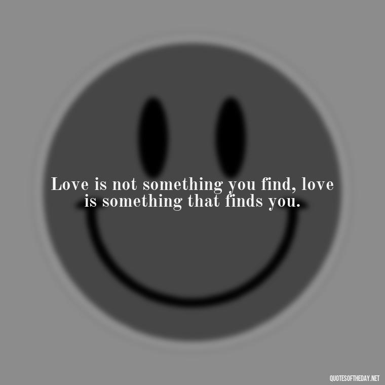 Love is not something you find, love is something that finds you. - Feeling Alone Quotes For Love