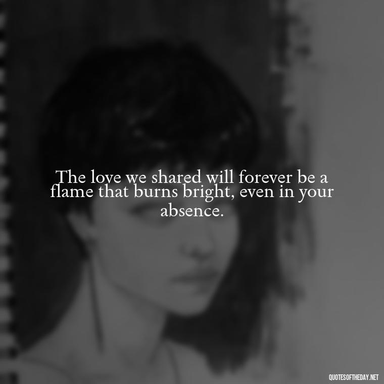 The love we shared will forever be a flame that burns bright, even in your absence. - Quotes About Passing Of A Loved One