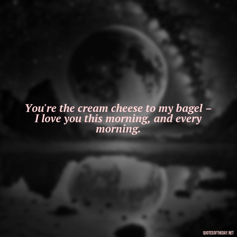 You're the cream cheese to my bagel – I love you this morning, and every morning. - I Love You Good Morning Quotes