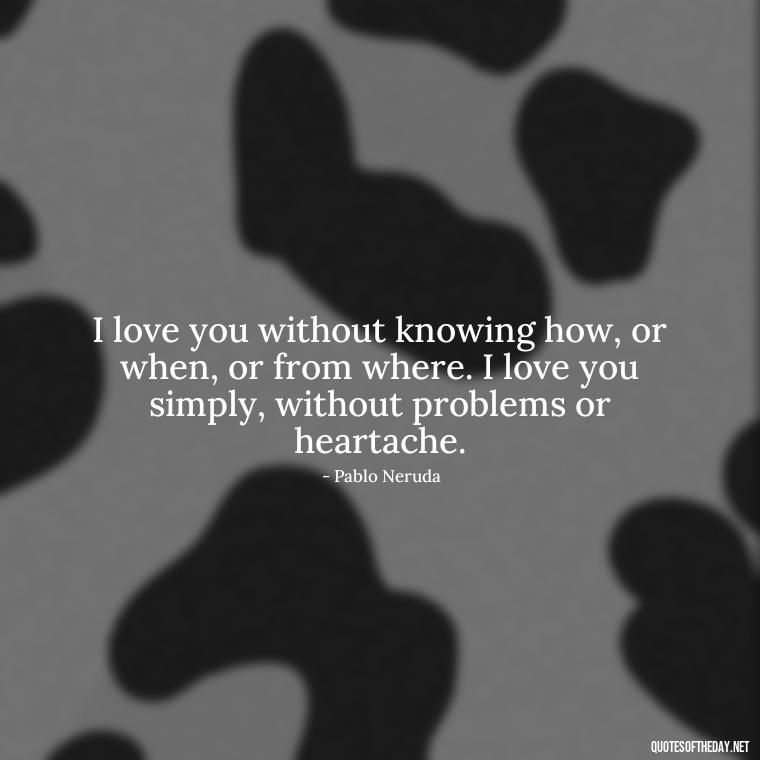 I love you without knowing how, or when, or from where. I love you simply, without problems or heartache. - Deep Love Quotes For Him From The Heart