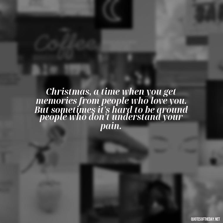 Christmas, a time when you get memories from people who love you. But sometimes it's hard to be around people who don't understand your pain. - Christmas Quotes For Loved Ones Lost