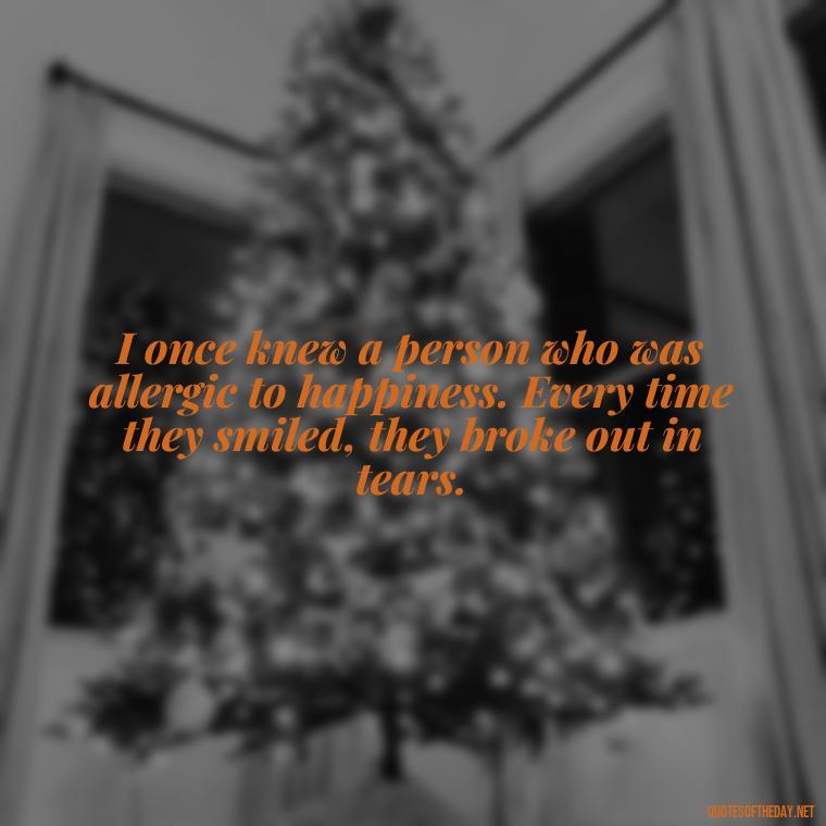 I once knew a person who was allergic to happiness. Every time they smiled, they broke out in tears. - Short Jack Handey Quotes