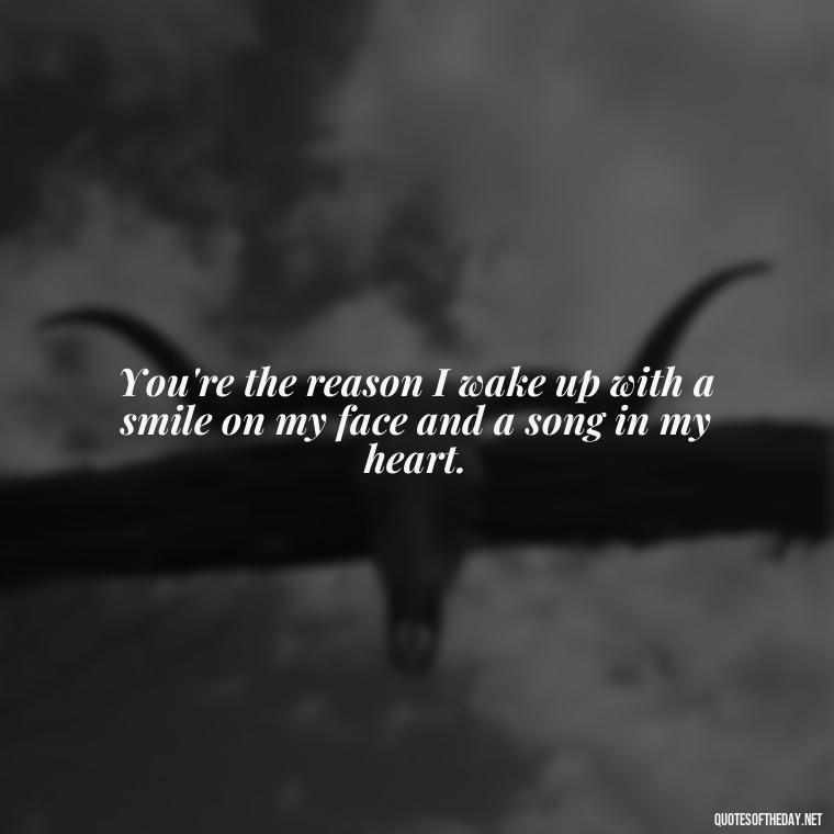 You're the reason I wake up with a smile on my face and a song in my heart. - Being In Love With You Quotes