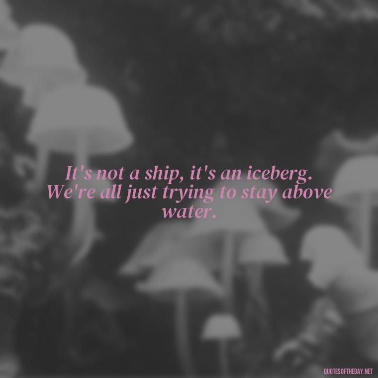 It's not a ship, it's an iceberg. We're all just trying to stay above water. - Love Quotes From The Titanic