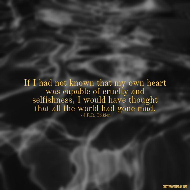 If I had not known that my own heart was capable of cruelty and selfishness, I would have thought that all the world had gone mad. - J R R Tolkien Love Quotes