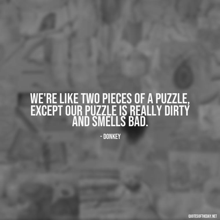 We're like two pieces of a puzzle, except our puzzle is really dirty and smells bad. - Love Quotes From Shrek