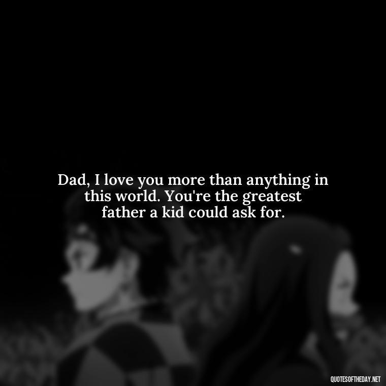 Dad, I love you more than anything in this world. You're the greatest father a kid could ask for. - Happy Fathers Day My Love Quotes