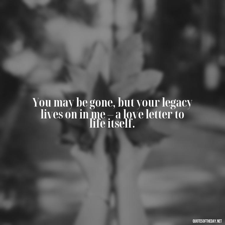 You may be gone, but your legacy lives on in me – a love letter to life itself. - Quotes For Missing A Loved One Who Passed Away